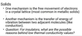 Solids
• One mechanism is the free movement of electrons
in a crystal lattice (most common in metallic solids)
• Another mechanism is the transfer of energy of
vibration between two adjacent molecules (like
conduction).
• Question: For insulators, what are the possible
reasons behind low thermal conductivity values?
