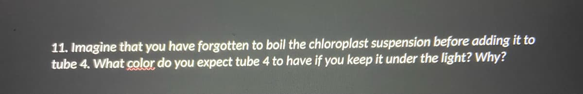 11. Imagine that you have forgotten to boil the chloroplast suspension before adding it to
tube 4. What color do you expect tube 4 to have if you keep it under the light? Why?