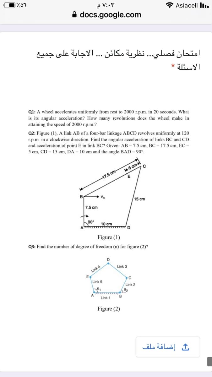 י0ד"ת
Asiacell lIı.
A docs.google.com
امتحان فصلي. . . نظرية مكائن . . الاجابة على جميع
الاسئلة *
Q1: A wheel accelerates uniformly from rest to 2000 r.p.m. in 20 seconds. What
is its angular acceleration? How many revolutions does the wheel make in
attaining the speed of 2000 r.p.m.?
Q2: Figure (1), A link AB of a four-bar linkage ABCD revolves uniformly at 120
r.p.m. in a clockwise direction. Find the angular acceleration of links BC and CD
and acceleration of point E in link BC? Given: AB= 7.5 cm, BC = 17.5 cm, EC =
5 cm, CD = 15 cm, DA = 10 cm and the angle BAD= 90°.
5 cm
-17.5 cm
Va
15 cm
7.5 cm
90°
10 cm
Figure (1)
Q3: Find the number of degree of freedom (n) for figure (2)?
Link 3
Link 4
Link 5
Link 2
A
Link 1
Figure (2)
ث إضافة ملف
