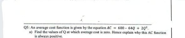 Q5: An average cost function is given by the equation AC = 600-64Q + 2Q².
a) Find the values of Q at which average cost is zero. Hence explain why this AC function
is always positive.