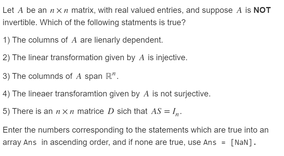 Let A be an n× n matrix, with real valued entries, and suppose A is NOT
invertible. Which of the following statments is true?
1) The columns of A are lienarly dependent.
2) The linear transformation given by A is injective.
3) The columnds of A span R“.
4) The lineaer transforamtion given by A is not surjective.
5) There is an n× n matrice D sich that AS = I„.
Enter the numbers corresponding to the statements which are true into an
array Ans in ascending order, and if none are true, use Ans =
[NaN].
