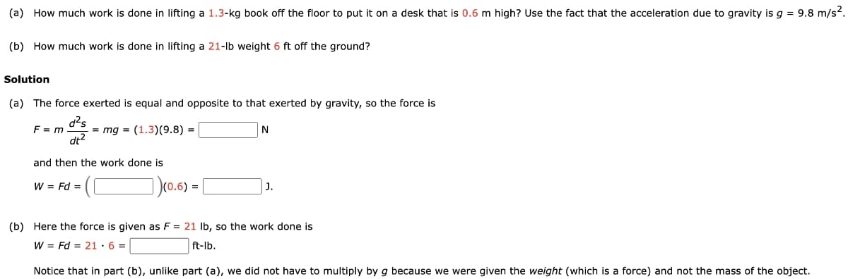 (a) How much work is done in lifting a 1.3-kg book off the floor to put it on a desk that is 0.6 m high? Use the fact that the acceleration due to gravity is g = 9.8 m/s².
(b) How much work is done in lifting a 21-lb weight 6 ft off the ground?
Solution
(a) The force exerted is equal and opposite to that exerted by gravity, so the force is
F = m = mg = (1.3) (9.8) =
d²s
dt²
and then the work done is
W = Fd =
(0.6) =
N
(b) Here the force is given as F = 21 lb, so the work done is
W = Fd = 21.6=
ft-lb.
Notice that in part (b), unlike part (a), we did not have to multiply by g because we were given the weight (which is a force) and not the mass of the object.
