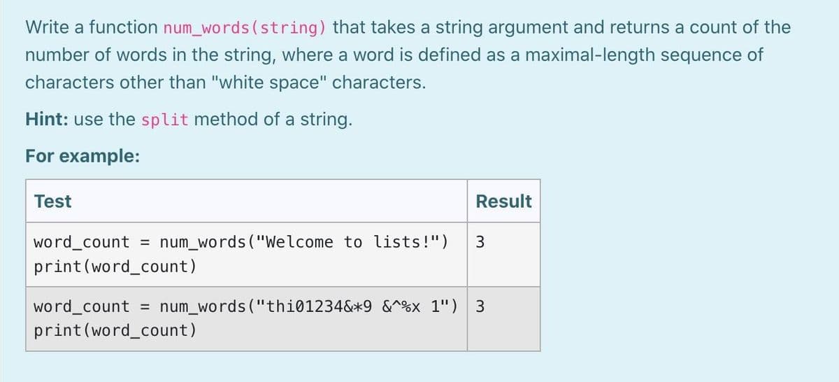Write a function num_words (string) that takes a string argument and returns a count of the
number of words in the string, where a word is defined as a maximal-length sequence of
characters other than "white space" characters.
Hint: use the split method of a string.
For example:
Test
Result
word_count
num_words ("Welcome to lists!")
%3D
print(word_count)
word count
print(word_count)
= num_words ("thi01234&*9 &^%x 1") 3
