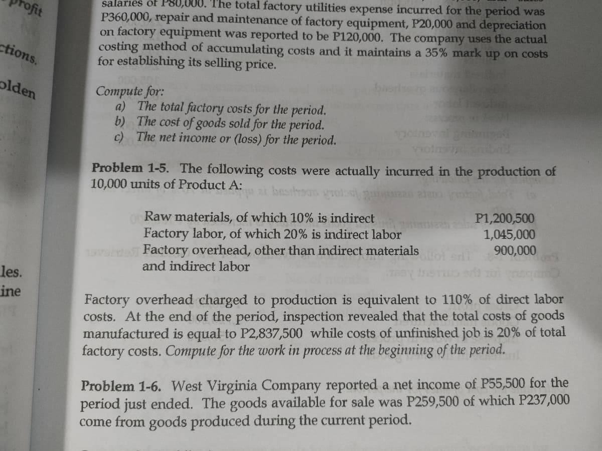 salarıes of P80,000. The total factory utilities expense incurred for the period was
P360,000, repair and maintenance of factory equipment, P20,000 and depreciation
on factory equipment was reported to be P120,000. The company uses the actual
costing method of accumulating costs and it maintains a 35% mark up on costs
for establishing its selling price.
rofit
ctions.
olden
Compute for:
a) The total factory costs for the period.
b) The cost of goods sold for the period.
c) The net income or (loss) for the period.
Problem 1-5. The following costs were actually incurred in the production of
10,000 units of Product A:
ai bassouo
oRaw materials, of which 10% is indirect
Factory labor, of which 20% is indirect labor
P1,200,500
1,045,000
900,000
19vsd Factory overhead, other than indirect materials
and indirect labor
les.
ine
Factory overhead charged to production is equivalent to 110% of direct labor
costs. At the end of the period, inspection revealed that the total costs of goods
manufactured is equal to P2,837,500 while costs of unfinished job is 20% of total
factory costs. Compute for the work in process at the beginning of the period.
Problem 1-6. West Virginia Company reported a net income of P55,500 for the
period just ended. The goods available for sale was P259,500 of which P237,000
come from goods produced during the current period.
