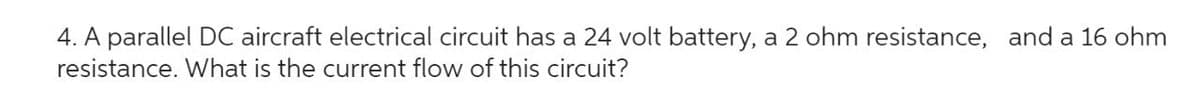 4. A parallel DC aircraft electrical circuit has a 24 volt battery, a 2 ohm resistance, and a 16 ohm
resistance. What is the current flow of this circuit?