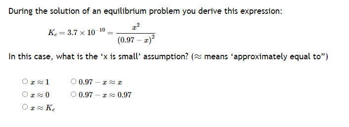 During the solution of an equilibrium problem you derive this expression:
x²
K₂= 3.7 x 10-10
(0.97 - x)²
In this case, what is the 'x is small' assumption? (~ means 'approximately equal to")
0≈1
OT≈ 0
01≈ Ke
O 0.972
0.97 -≈ 0.97