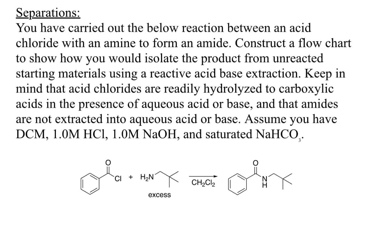 Separations:
You have carried out the below reaction between an acid
chloride with an amine to form an amide. Construct a flow chart
to show how you would isolate the product from unreacted
starting materials using a reactive acid base extraction. Keep in
mind that acid chlorides are readily hydrolyzed to carboxylic
acids in the presence of aqueous acid or base, and that amides
are not extracted into aqueous acid or base. Assume you have
DCM, 1.0M HCl, 1.0M NaOH, and saturated NaHCO.
CI + H₂N
excess
CH2Cl2