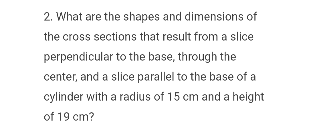 2. What are the shapes and dimensions of
the cross sections that result from a slice
perpendicular to the base, through the
center, and a slice parallel to the base of a
cylinder with a radius of 15 cm and a height
of 19 cm?