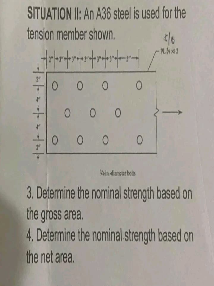 SITUATION II: An A36 steel is used for the
tension member shown.
2"
0 0 0 0
0 0 0
0
0 0 0
4-in-diameter bolts
</6
-PL/X12
3. Determine the nominal strength based on
the gross area.
4. Determine the nominal strength based on
the net area.
