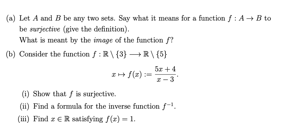 (a) Let A and B be any two sets. Say what it means for a function f : A → B to
be surjective (give the definition).
What is meant by the image of the function f?
(b) Consider the function f : R\{3} → R \ {5}
5х +4
x + f(x) :
x – 3
(i) Show that f is surjective.
(ii) Find a formula for the inverse function f-1.
(iii) Find x E R satisfying f(x) = 1.
