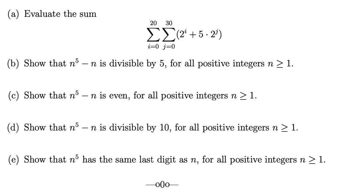 (a) Evaluate the sum
20
30
ΣΣ+5. 2)
i=0_j=0
(b) Show that nº – n is divisible by 5, for all positive integers n > 1.
-
(c) Show that nº – n is even, for all positive integers n > 1.
-
(d) Show that n5 – n is divisible by 10, for all positive integers n >1.
(e) Show that nº has the same last digit as n, for all positive integers n > 1.
00-
