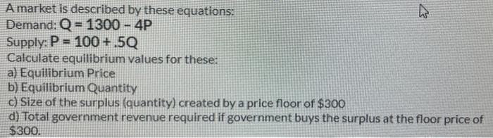 A market is described by these equations:
Demand: Q = 1300 - 4P
Supply: P = 100+.5Q
Calculate equilibrium values for these:
a) Equilibrium Price
b) Equilibrium Quantity
c) Size of the surplus (quantity) created by a price floor of $300
d) Total government revenue required if government buys the surplus at the floor price of
$300.
