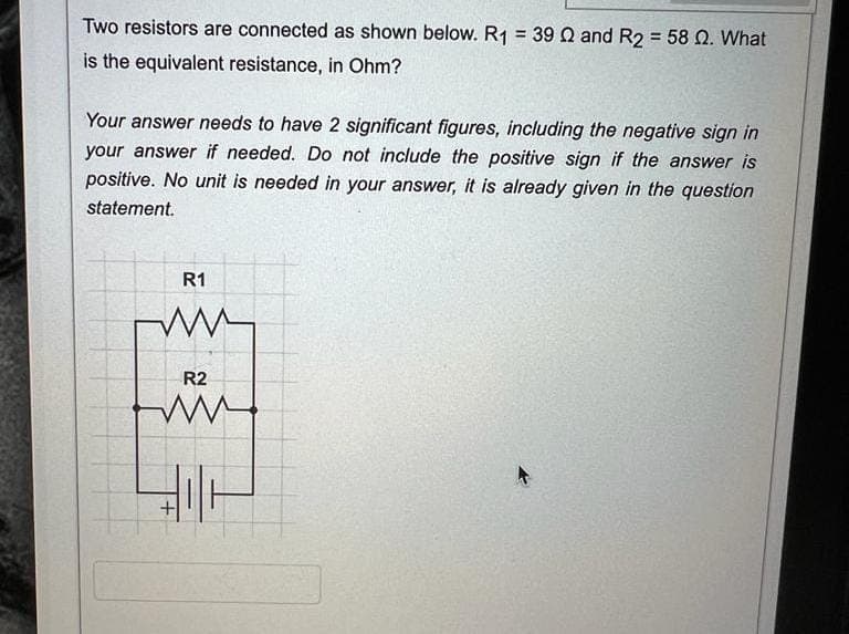 Two resistors are connected as shown below. R₁ = 39 22 and R2 = 58 Q2. What
is the equivalent resistance, in Ohm?
Your answer needs to have 2 significant figures, including the negative sign in
your answer if needed. Do not include the positive sign if the answer is
positive. No unit is needed in your answer, it is already given in the question
statement.
R1
R2