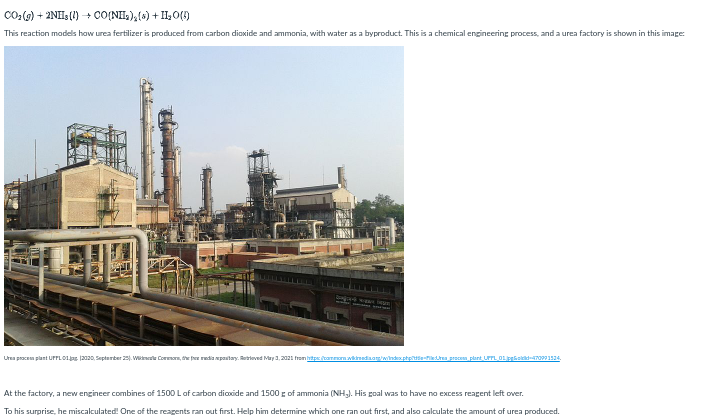 Co:(0) + 2NH (1) + CO(NHL),(6) + IL0()
This reaction models how urea fertilizer is produced from carbon dioxide and ammonia, with water as a byproduct. This is a chemical engineering process, anda urea factory is shown in this image:
Urea procem plant UPFLO1jas 12020, Septerter 2. Winele Cormon, the fer redia mpaitay. Retrioved May 1,2021 from htps taomwkinadaagwindex phpiiefia prece plant UFTL 0Lipgkslid7099124.
At the factory, a new engineer combines of 1500 Lof carbon dicoxide and 1500 g of ammonia (NHJ. His goal was to have no excess reagent left over.
To his surprise, he miscalculated! One of the reagents ran out first. Help him determine which one ran out first, and also calculate the amount af urea produced.
