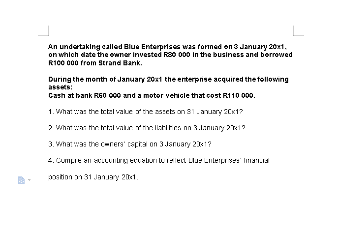 An undertaking called Blue Enterprises was formed on 3 January 20ox1,
on which date the owner invested R80 000 in the business and borrowed
R100 000 from Strand Bank.
During the month of January 20x1 the enterprise acquired the following
assets:
Cash at bank R60 000 and a motor vehicle that cost R110 000o.
1. What was the total value of the assets on 31 January 20x1?
2. What was the total value of the liabilities on 3 January 20x1?
3. What was the owners' capital on 3 January 20x1?
4. Compile an accounting equation to reflect Blue Enterprises' financial
position on 31 January 20x1.
