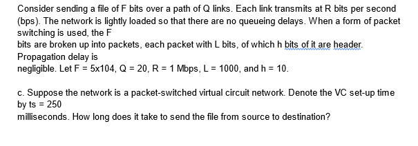 Consider sending a file of F bits over a path of Q links. Each link transmits at R bits per second
(bps). The network is lightly loaded so that there are no queueing delays. When a form of packet
switching is used, the F
bits are broken up into packets, each packet with L bits, of which h bits of it are header.
Propagation delay is
negligible. Let F = 5x104, Q = 20, R = 1 Mbps, L = 1000, and h = 10.
c. Suppose the network is a packet-switched virtual circuit network. Denote the VC set-up time
by ts = 250
milliseconds. How long does it take to send the file from source to destination?