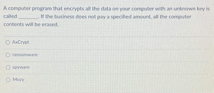 A computer program that encrypts all the data on your computer with an unknown key is
called
If the business does not pay a specified amount, all the computer
contents will be erased.
O AxCrypt
ransomware
O spyware
Mozy