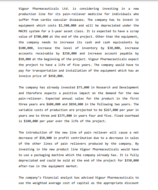 Vigour Pharmaceuticals Ltd. is considering investing in a new
production line for its pain-reliever medicine for individuals who
suffer from cardio vascular diseases. The company has to invest in
equipment which costs $2,500,000 and will be depreciated under the
MACRS system for a 5-year asset class. It is expected to have a scrap
value of $700,000 at the end of the project. Other than the equipment,
the company needs to increase its cash and cash equivalents by
$100,000, increase the level of inventory by $30,000, increase
accounts receivable by $250,000 and increase account payable by
$50,000 at the beginning of the project. Vigour Pharmaceuticals expect
the project to have a life of five years. The company would have to
pay for transportation and installation of the equipment which has an
invoice price of $450,000.
The company has already invested $75,000 in Research and Development
and therefore expects a positive impact on the demand for the new
pain-reliever. Expected annual sales for the product in the first
three years are $600,000 and $850,000 in the following two years. The
variable costs of production are projected to be $267,000 per year in
years one to three and $375,000 in years four and five. Fixed overhead
is $180,000 per year over the life of the project.
The introduction of the new line of pain reliever will cause a net
decrease of $50,000 in profit contribution due to a decrease in sales
of the other lines of pain relievers produced by the company. By
investing in the new product line Vigour Pharmaceuticals would have
to use a packaging machine which the company already has. It is fully
depreciated and could be sold at the end of the project for $350,000
after-tax in the equipment market.
The company's financial analyst has advised Vigour Pharmaceuticals to
use the weighted average cost of capital as the appropriate discount