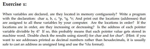 Exercise 1:
When variables are declared, are they located in memory contiguously? Write a program
with the declaration: char a, b, c, *p, *q, *r; And print out the locations (addresses) that
are assigned to all these variables by your computer. Are the locations in order? If the
locations are in order, are they increasing or decreasing? Is the address of each pointer
variable divisible by 4? If so, this probably means that each pointer value gets stored in
machine word. Double check the results using sizeof() for char and for char*. (Hint: if you
want to see addresses printed as decimal numbers rather than hexadecimals, it is usually
safe to cast an address as unsigned long and use the %lu format).
