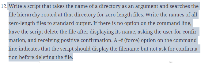 12. Write a script that takes the name of a directory as an argument and searches the
file hierarchy rooted at that directory for zero-length files. Write the names of all
zero-length files to standard output. If there is no option on the command line,
have the script delete the file after displaying its name, asking the user for confir-
mation, and receiving positive confirmation. A -f (force) option on the command
line indicates that the script should display the filename but not ask for confirma-
tion before deleting the file.
