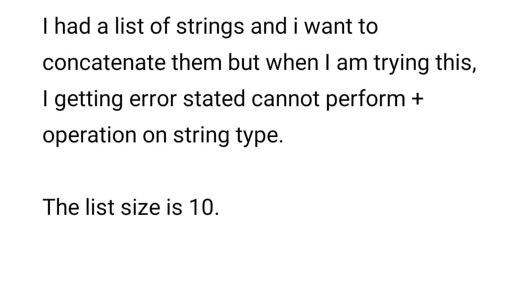 I had a list of strings and i want to
concatenate them but when I am trying this,
I getting error stated cannot perform +
operation on string type.
The list size is 10.
