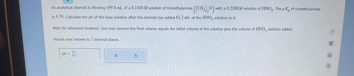 An analytical chemist is titrating 199.8 mL of a 0.1100M solution of trimethylamine ((CH3), N) with a 0.2200 M solution of HNO3. The pK, of trimethylamine
is 4.19. Calculate the pH of the base solution after the chemist has added 61.2 mL of the HNO3 solution to it.
Note for advanced students: you may assume the final volume equals the initial volume of the solution plus the volume of HNO, solution added.
Round your answer to 2 decimal places.
pH = 0
X
S
图
dh
