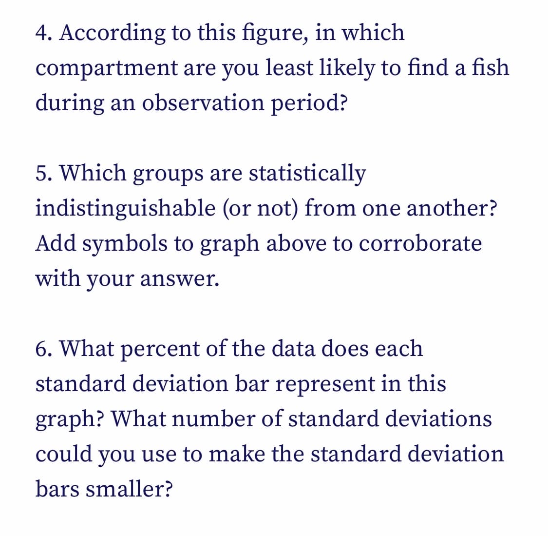 4. According to this figure, in which
compartment are you least likely to find a fish
during an observation period?
5. Which groups are statistically
indistinguishable
(or not) from one another?
Add symbols to graph above to corroborate
with your answer.
6. What percent of the data does each
standard deviation bar represent in this
graph? What number of standard deviations
could you use to make the standard deviation
bars smaller?