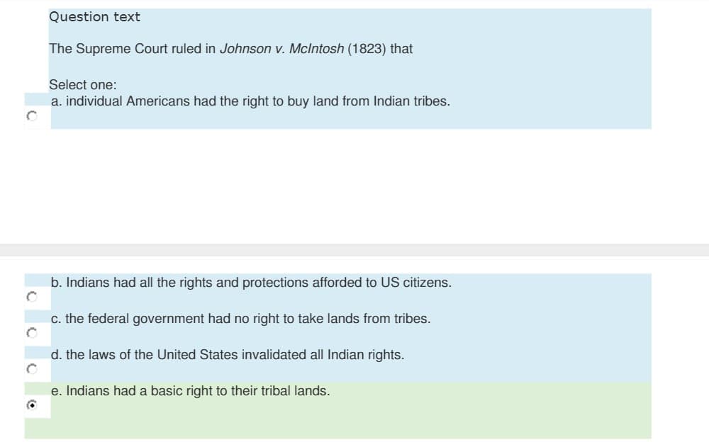 Question text
The Supreme Court ruled in Johnson v. Mclntosh (1823) that
Select one:
a. individual Americans had the right to buy land from Indian tribes.
b. Indians had all the rights and protections afforded to US citizens.
c. the federal government had no right to take lands from tribes.
d. the laws of the United States invalidated all Indian rights.
e. Indians had a basic right to their tribal lands.
