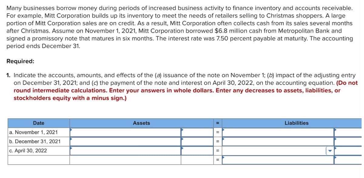 Many businesses borrow money during periods of increased business activity to finance inventory and accounts receivable.
For example, Mitt Corporation builds up its inventory to meet the needs of retailers selling to Christmas shoppers. A large
portion of Mitt Corporation sales are on credit. As a result, Mitt Corporation often collects cash from its sales several months
after Christmas. Assume on November 1, 2021, Mitt Corporation borrowed $6.8 million cash from Metropolitan Bank and
signed a promissory note that matures in six months. The interest rate was 7.50 percent payable at maturity. The accounting
period ends December 31.
Required:
1. Indicate the accounts, amounts, and effects of the (a) issuance of the note on November 1; (b) impact of the adjusting entry
on December 31, 2021; and (c) the payment of the note and interest on April 30, 2022, on the accounting equation. (Do not
round intermediate calculations. Enter your answers in whole dollars. Enter any decreases to assets, liabilities, or
stockholders equity with a minus sign.)
Date
a. November 1, 2021
b. December 31, 2021
c. April 30, 2022
Assets
=
=
=
Liabilities