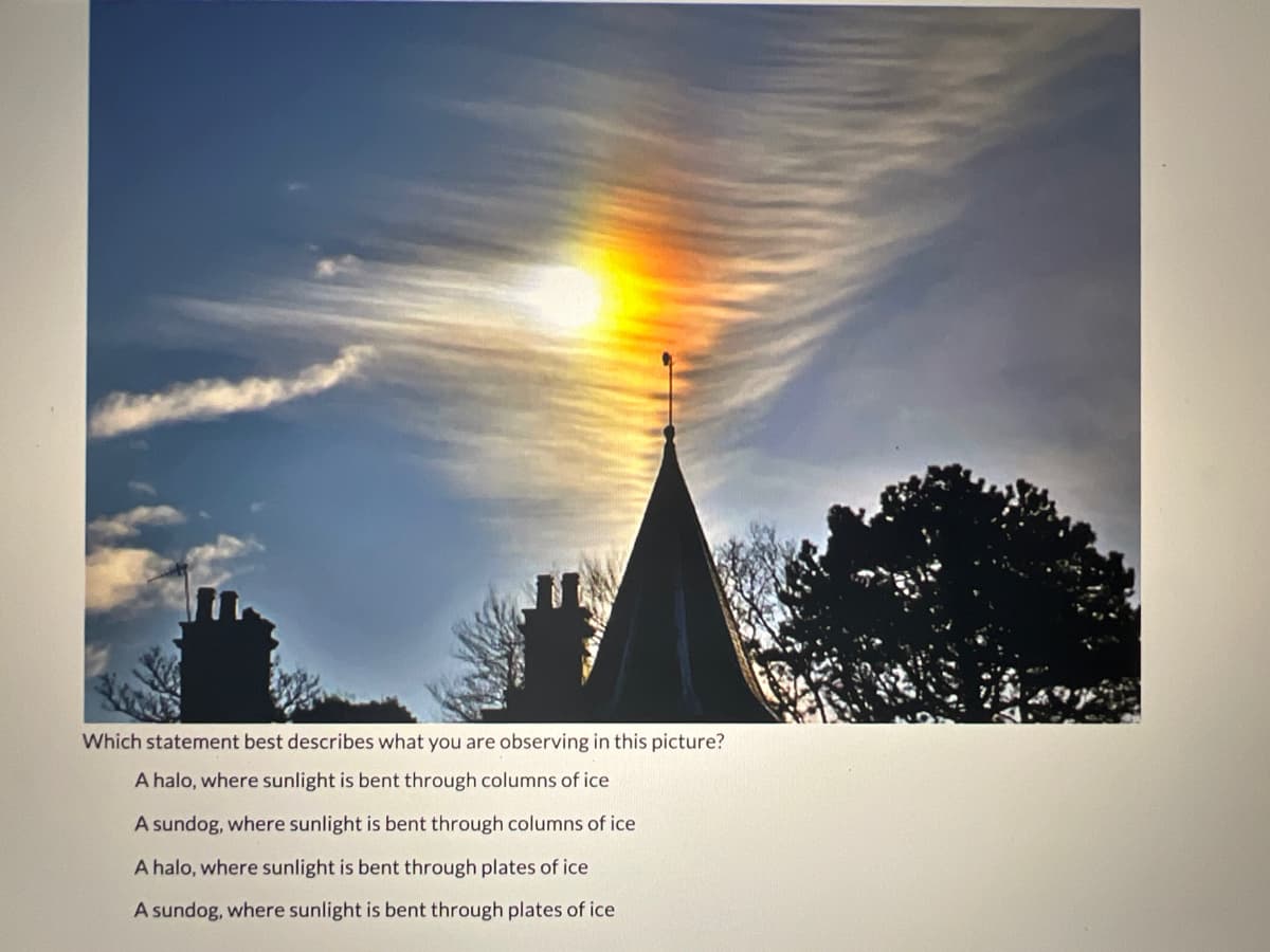 Which statement best describes what you are observing in this picture?
A halo, where sunlight is bent through columns of ice
A sundog, where sunlight is bent through columns of ice
A halo, where sunlight is bent through plates of ice
A sundog, where sunlight is bent through plates of ice