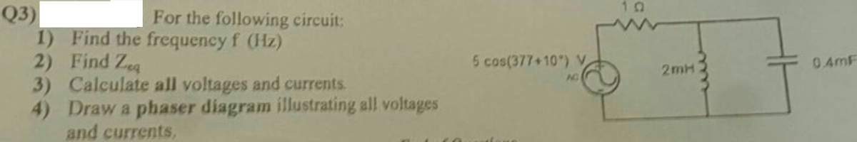 10
Q3)
1) Find the frequency f (Hz)
2) Find Zeg
3) Calculate all voltages and currents.
4) Draw a phaser diagram illustrating all voltages
and currents,
For the following circuit:
5 cos(377+10) V
0 4mF
2mH
NO
