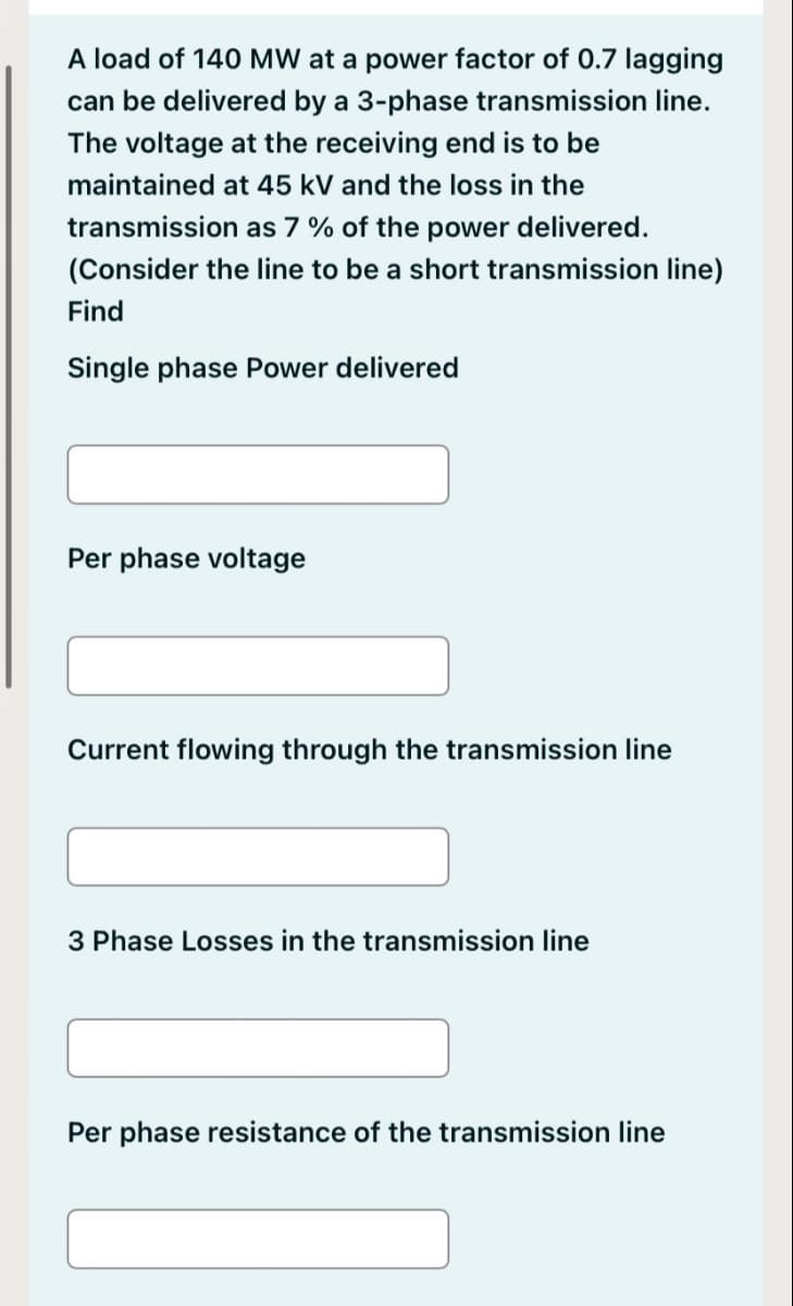 A load of 140 MW at a power factor of 0.7 lagging
can be delivered by a 3-phase transmission line.
The voltage at the receiving end is to be
maintained at 45 kV and the loss in the
transmission as 7 % of the power delivered.
(Consider the line to be a short transmission line)
Find
Single phase Power delivered
Per phase voltage
Current flowing through the transmission line
3 Phase Losses in the transmission line
Per phase resistance of the transmission line
