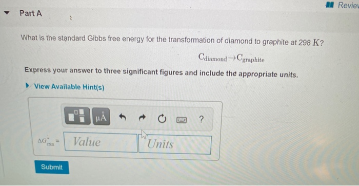▾ Part A
What is the standard Gibbs free energy for the transformation of diamond to graphite at 298 K?
Cdiamond →→Cgraphite
Express your answer to three significant figures and include the appropriate units.
View Available Hint(s)
AGR
Submit
HÅ
Value
Units
Sw ?
Review