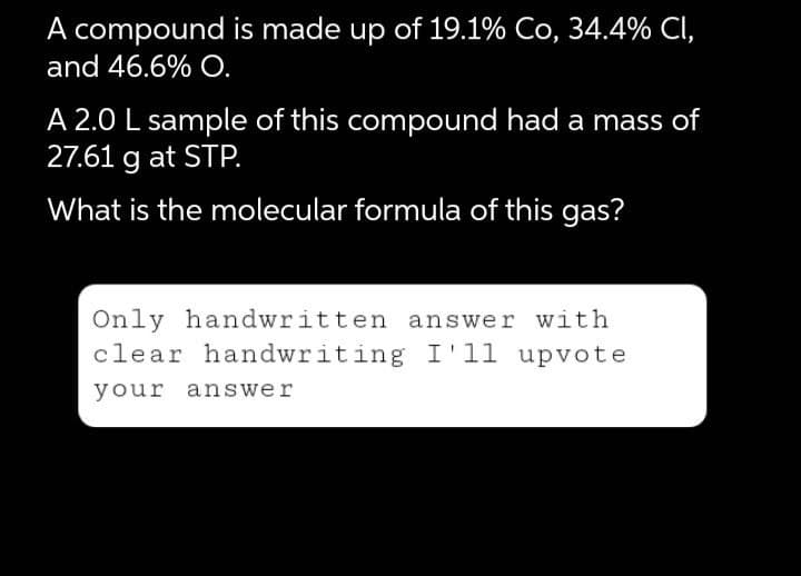 A compound is made up of 19.1% Co, 34.4% CI,
and 46.6% O.
A 2.0 L sample of this compound had a mass of
27.61 g at STP.
What is the molecular formula of this gas?
Only handwritten answer with
clear handwriting I'll upvote
your answer
