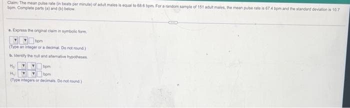 Claim: The mean pulse rate (in beats per minute) of adult males is equal to 68.6 bpm. For a random sample of 151 adult males, the mean pulse rate is 67.4 bpm and the standard deviation is 10.7
bpm. Complete parts (a) and (b) below.
a. Express the original claim in symbolic form
bpm
(Type an integer or a decimal. Do not round.)
b. Identify the null and alternative hypotheses
M₂: Y T
bpm
H₂ Y
bpm
(Type integers or decimals. Do not round)
G