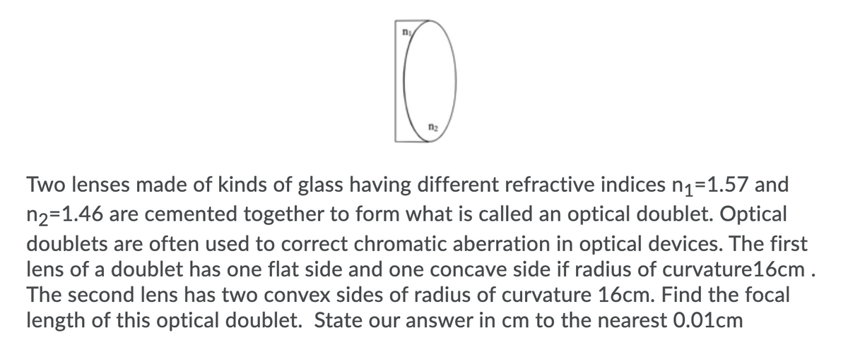 n2
Two lenses made of kinds of glass having different refractive indices n1=1.57 and
n2=1.46 are cemented together to form what is called an optical doublet. Optical
doublets are often used to correct chromatic aberration in optical devices. The first
lens of a doublet has one flat side and one concave side if radius of curvature16cm .
The second lens has two convex sides of radius of curvature 16cm. Find the focal
length of this optical doublet. State our answer in cm to the nearest 0.01cm
