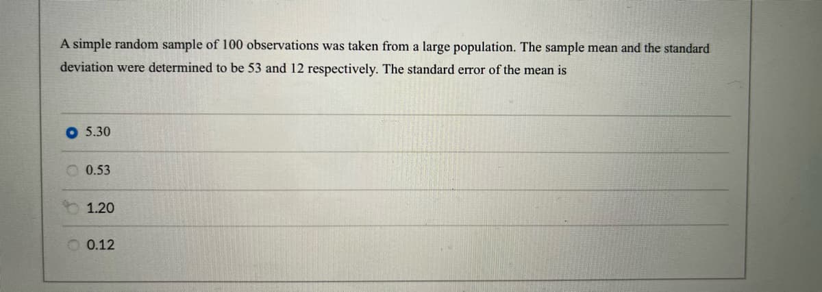 A simple random sample of 100 observations was taken from a large population. The sample mean and the standard
deviation were determined to be 53 and 12 respectively. The standard error of the mean is
5.30
0.53
1.20
0.12