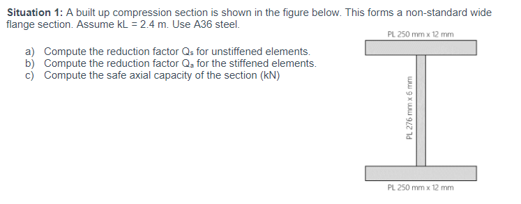 Situation 1: A built up compression section is shown in the figure below. This forms a non-standard wide
flange section. Assume kL = 2.4 m. Use A36 steel.
PL 250 mm x 12 mm
a) Compute the reduction factor Qs for unstiffened elements.
b) Compute the reduction factor Qa for the stiffened elements.
c) Compute the safe axial capacity of the section (kN)
PL 276 mm x 6 mm
PL 250 mm x 12 mm