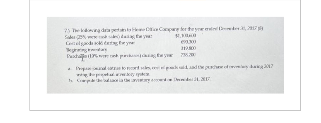 7.) The following data pertain to Home Office Company for the year ended December 31, 2017 (8)
Sales (25% were cash sales) during the year
$1,100,600
690,300
319,800
738,200
Cost of goods sold during the year
Beginning inventory
Purchages (10% were cash purchases) during the year
a. Prepare journal entries to record sales, cost of goods sold, and the purchase of inventory during 2017
using the perpetual inventory system.
b.
Compute the balance in the inventory account on December 31, 2017.