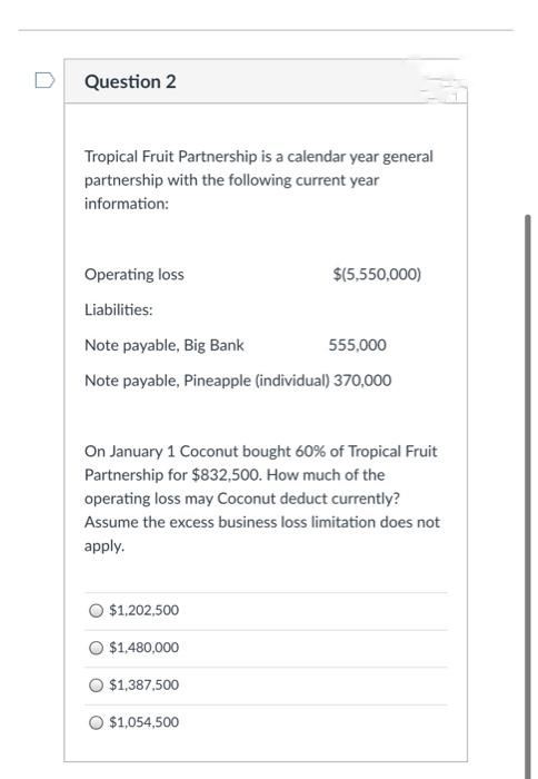 Question 2
Tropical Fruit Partnership is a calendar year general
partnership with the following current year
information:
Operating loss
Liabilities:
Note payable, Big Bank
555,000
Note payable, Pineapple (individual) 370,000
On January 1 Coconut bought 60% of Tropical Fruit
Partnership for $832,500. How much of the
operating loss may Coconut deduct currently?
Assume the excess business loss limitation does not
apply.
$1,202,500
$1,480,000
$(5,550,000)
$1,387,500
O $1,054,500