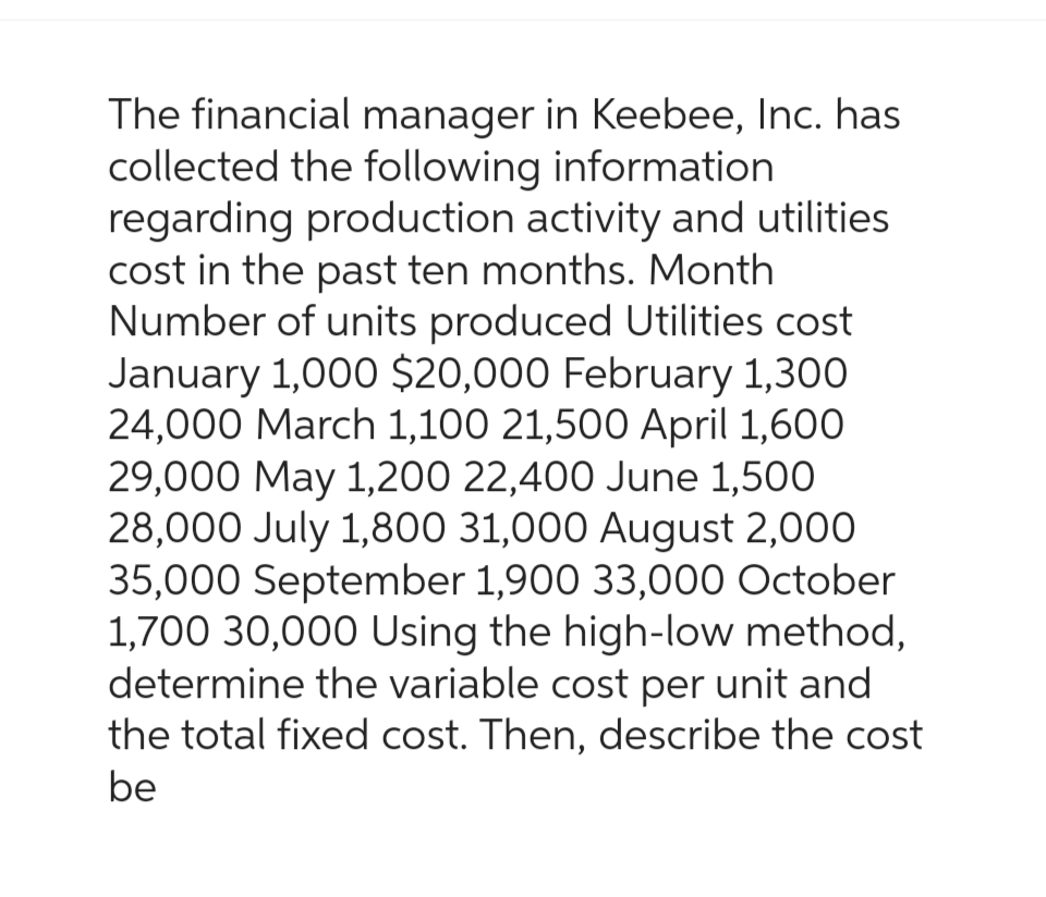 The financial manager in Keebee, Inc. has
collected the following information
regarding production activity and utilities
cost in the past ten months. Month
Number of units produced Utilities cost
January 1,000 $20,000 February 1,300
24,000 March 1,100 21,500 April 1,600
29,000 May 1,200 22,400 June 1,500
28,000 July 1,800 31,000 August 2,000
35,000 September 1,900 33,000 October
1,700 30,000 Using the high-low method,
determine the variable cost per unit and
the total fixed cost. Then, describe the cost
be