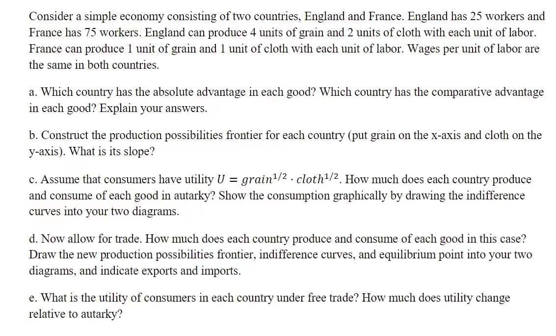 Consider a simple economy consisting of two countries, England and France. England has 25 workers and
France has 75 workers. England can produce 4 units of grain and 2 units of cloth with each unit of labor.
France can produce 1 unit of grain and 1 unit of cloth with each unit of labor. Wages per unit of labor are
the same in both countries.
a. Which country has the absolute advantage in each good? Which country has the comparative advantage
in each good? Explain your answers.
b. Construct the production possibilities frontier for each country (put grain on the x-axis and cloth on the
y-axis). What is its slope?
c. Assume that consumers have utility U = grain/2 . cloth/2. How much does each country produce
and consume of each good in autarky? Show the consumption graphically by drawing the indifference
curves into your two diagrams.
d. Now allow for trade. How much does each country produce and consume of each good in this case?
Draw the new production possibilities frontier, indifference curves, and equilibrium point into your two
diagrams, and indicate exports and imports.
e. What is the utility of consumers in each country under free trade? How much does utility change
relative to autarky?
