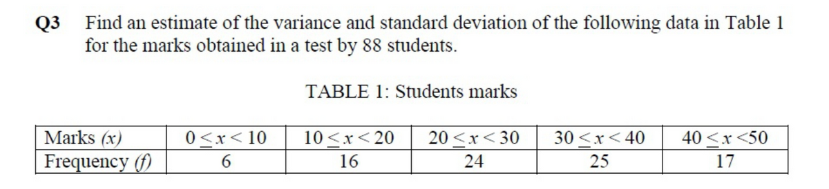 Q3 Find an estimate of the variance and standard deviation of the following data in Table 1
for the marks obtained in a test by 88 students.
TABLE 1: Students marks
Marks (x)
0 <x< 10
10<x< 20
20 <x< 30
30 <x< 40
40 <x <50
Frequency (f)
17
16
24
25
