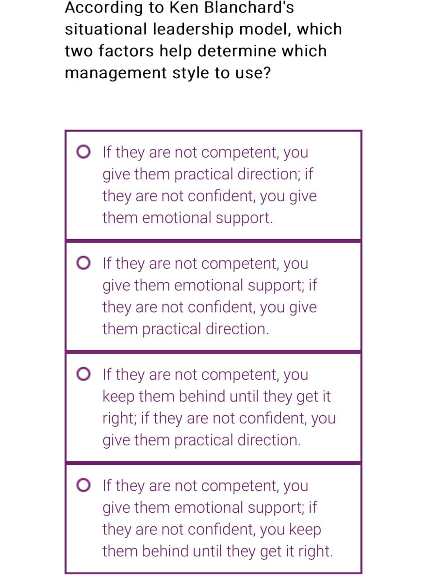 According to Ken Blanchard's
situational leadership model, which
two factors help determine which
management style to use?
If they are not competent, you
give them practical direction; if
they are not confident, you give
them emotional support.
O If they are not competent, you
give them emotional support; if
they are not confident, you give
them practical direction.
O If they are not competent, you
keep them behind until they get it
right; if they are not confident, you
give them practical direction.
O If they are not competent, you
give them emotional support; if
they are not confident, you keep
them behind until they get it right.