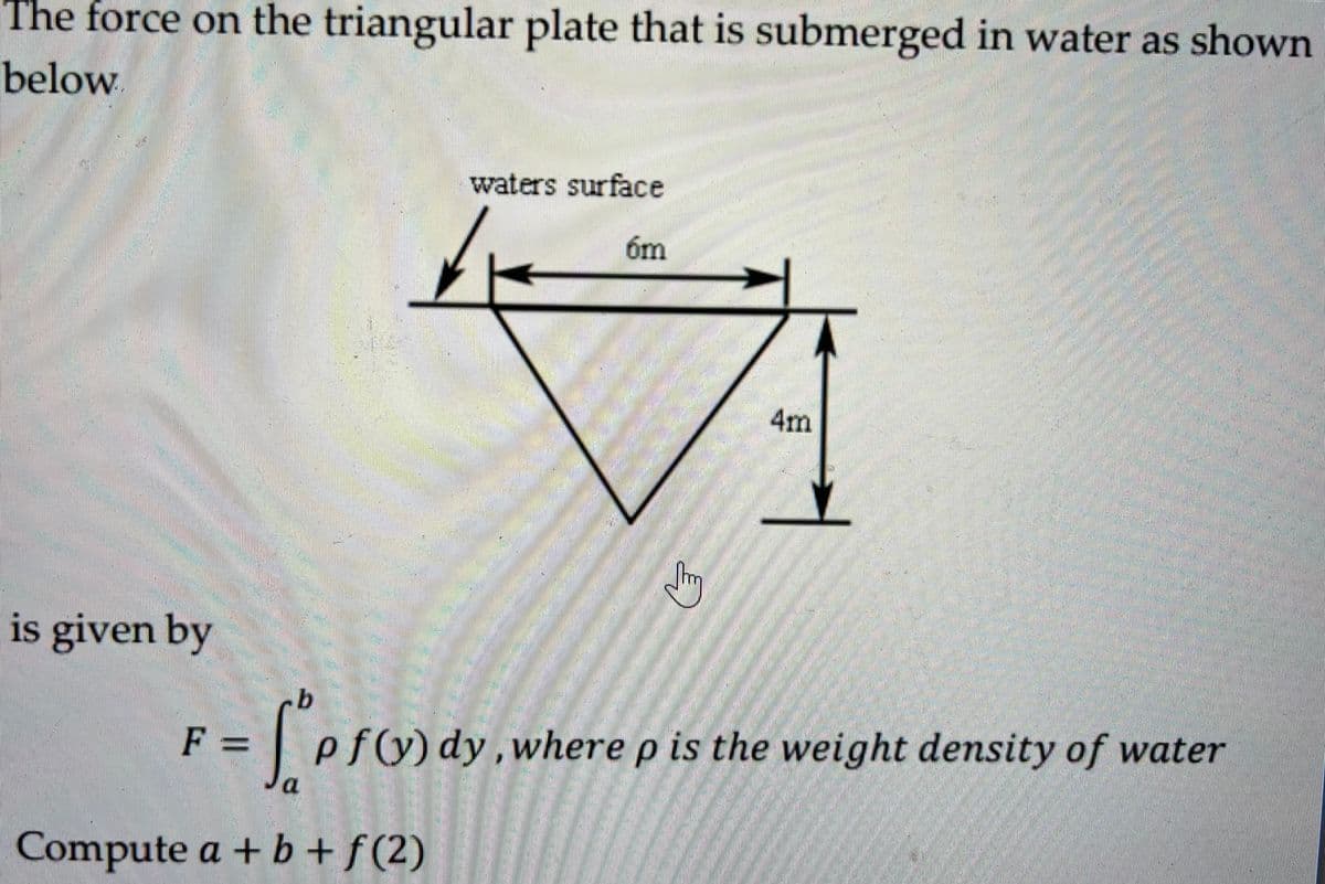 The force on the triangular plate that is submerged in water as shown
below
waters surface
6m
is given by
b
F = ['p f(y) dy, where p is the weight density of water
Compute a + b + f(2)
E
AND
4m