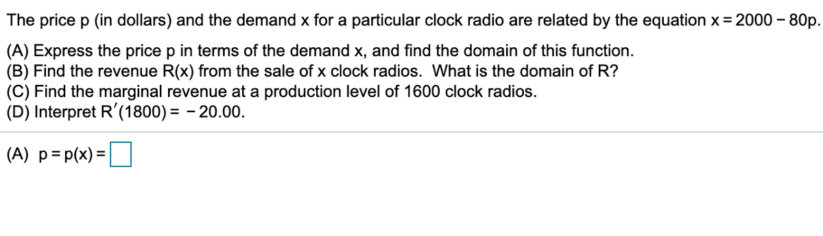 The price p (in dollars) and the demand x for a particular clock radio are related by the equation x = 2000 – 80p.
(A) Express the price p in terms of the demand x, and find the domain of this function.
(B) Find the revenue R(x) from the sale of x clock radios. What is the domain of R?
(C) Find the marginal revenue at a production level of 1600 clock radios.
(D) Interpret R'(1800) = - 20.00.
(A) p=p(x) =
