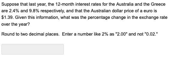 Suppose that last year, the 12-month interest rates for the Australia and the Greece
are 2.4% and 9.8% respectively, and that the Australian dollar price of a euro is
$1.39. Given this information, what was the percentage change in the exchange rate
over the year?
Round to two decimal places. Enter a number like 2% as "2.00" and not "0.02."