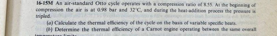 16-15M An air-standard Otto cycle operates with a compression ratio of 8.55. At the beginning of
compression the air is at 0.98 bar and 32°C, and during the heat-addition process the pressure is
tripled.
(a) Calculate the thermal efficiency of the cycle on the basis of variable specific heats.
(b) Determine the thermal efficiency of a Carnot engine operating between the same overall
lin
temper