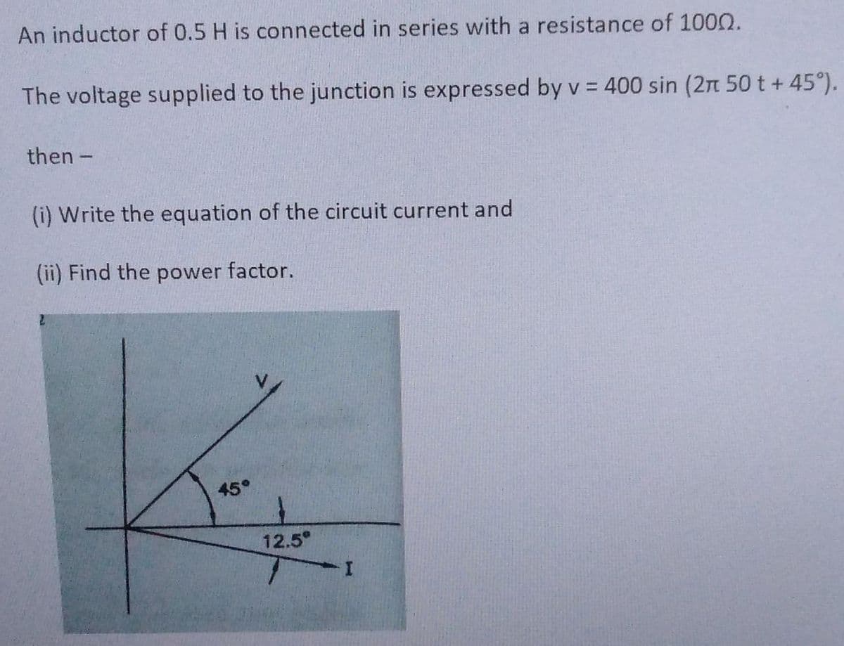 An inductor of 0.5 H is connected in series with a resistance of 1000.
The voltage supplied to the junction is expressed by v = 400 sin (2π 50 t +45°).
then -
(i) Write the equation of the circuit current and
(ii) Find the power factor.
45°
12.5°
I