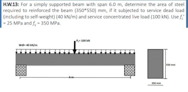 H.W.13: For a simply supported beam with span 6.0 m, determine the area of steel
required to reinforced the beam (350*550) mm, if it subjected to service dead load
(including to self-weight) (40 kN/m) and service concentrated live load (100 kN). Use f
= 25 MPa and fy = 350 MPa.
Wdl-40 kN/m
P-100 KN
350 mm
550 mm